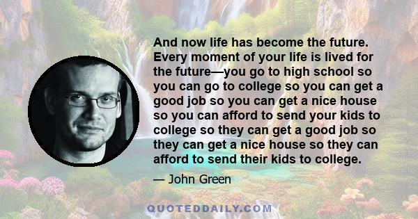 And now life has become the future. Every moment of your life is lived for the future—you go to high school so you can go to college so you can get a good job so you can get a nice house so you can afford to send your