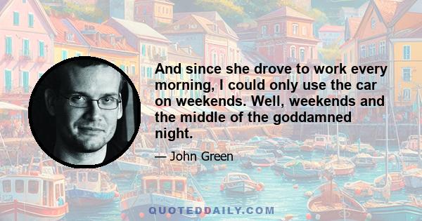 And since she drove to work every morning, I could only use the car on weekends. Well, weekends and the middle of the goddamned night.