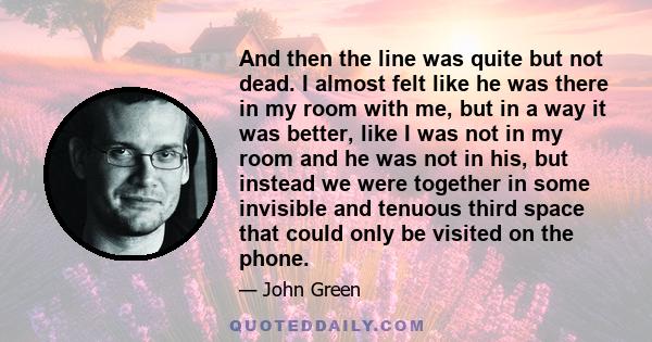 And then the line was quite but not dead. I almost felt like he was there in my room with me, but in a way it was better, like I was not in my room and he was not in his, but instead we were together in some invisible