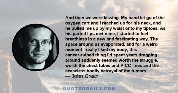 And then we were kissing. My hand let go of the oxygen cart and I reached up for his neck, and he pulled me up by my waist onto my tiptoes. As his parted lips met mine, I started to feel breathless in a new and