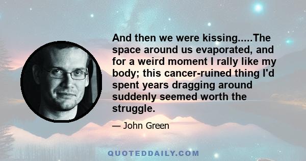 And then we were kissing.....The space around us evaporated, and for a weird moment I rally like my body; this cancer-ruined thing I'd spent years dragging around suddenly seemed worth the struggle.