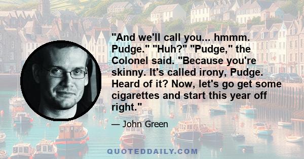 And we'll call you... hmmm. Pudge. Huh? Pudge, the Colonel said. Because you're skinny. It's called irony, Pudge. Heard of it? Now, let's go get some cigarettes and start this year off right.