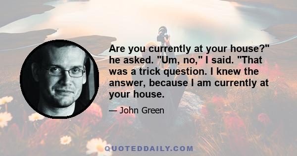 Are you currently at your house? he asked. Um, no, I said. That was a trick question. I knew the answer, because I am currently at your house.