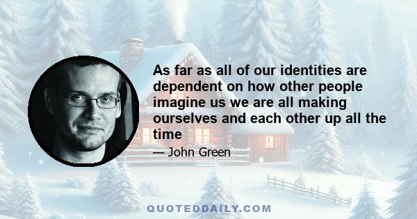 As far as all of our identities are dependent on how other people imagine us we are all making ourselves and each other up all the time