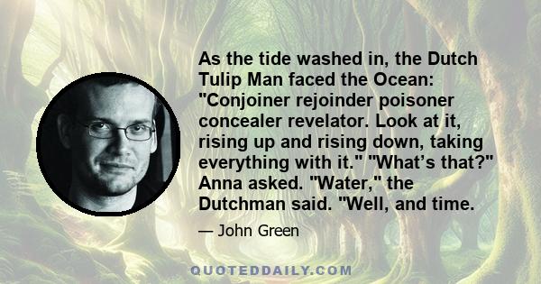 As the tide washed in, the Dutch Tulip Man faced the Ocean: Conjoiner rejoinder poisoner concealer revelator. Look at it, rising up and rising down, taking everything with it. What’s that? Anna asked. Water, the