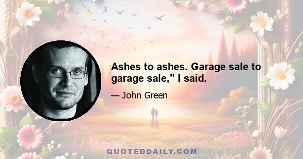 Ashes to ashes. Garage sale to garage sale,” I said.