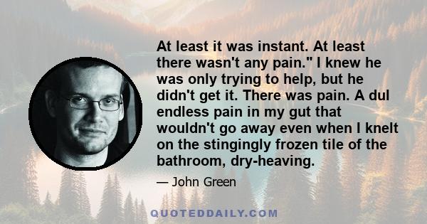 At least it was instant. At least there wasn't any pain. I knew he was only trying to help, but he didn't get it. There was pain. A dul endless pain in my gut that wouldn't go away even when I knelt on the stingingly