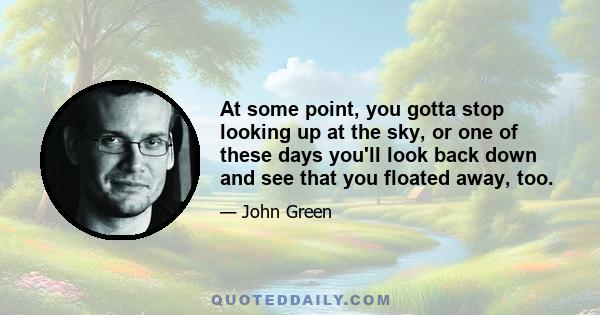 At some point, you gotta stop looking up at the sky, or one of these days you'll look back down and see that you floated away, too.