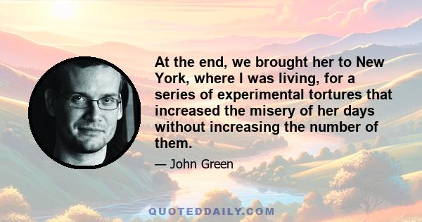 At the end, we brought her to New York, where I was living, for a series of experimental tortures that increased the misery of her days without increasing the number of them.