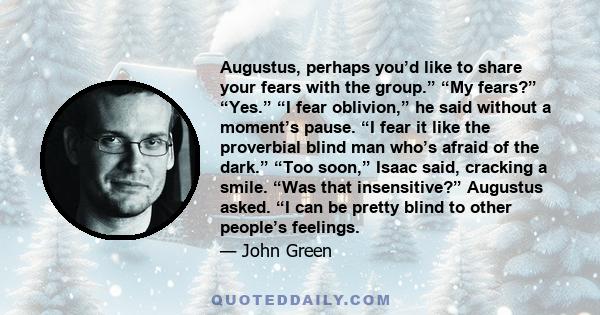 Augustus, perhaps you’d like to share your fears with the group.” “My fears?” “Yes.” “I fear oblivion,” he said without a moment’s pause. “I fear it like the proverbial blind man who’s afraid of the dark.” “Too soon,”