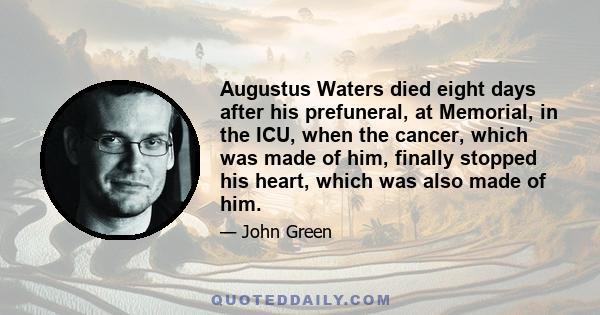 Augustus Waters died eight days after his prefuneral, at Memorial, in the ICU, when the cancer, which was made of him, finally stopped his heart, which was also made of him.