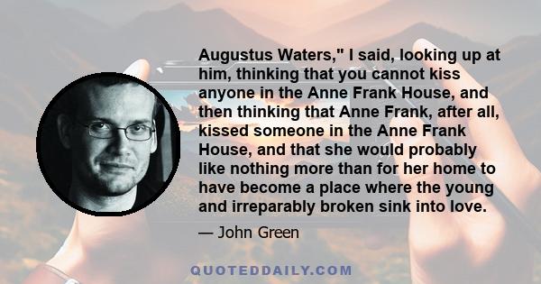 Augustus Waters, I said, looking up at him, thinking that you cannot kiss anyone in the Anne Frank House, and then thinking that Anne Frank, after all, kissed someone in the Anne Frank House, and that she would probably 