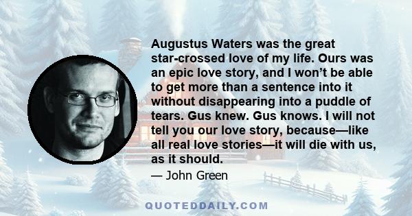 Augustus Waters was the great star-crossed love of my life. Ours was an epic love story, and I won’t be able to get more than a sentence into it without disappearing into a puddle of tears. Gus knew. Gus knows. I will