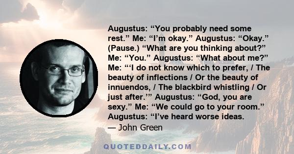 Augustus: “You probably need some rest.” Me: “I’m okay.” Augustus: “Okay.” (Pause.) “What are you thinking about?” Me: “You.” Augustus: “What about me?” Me: “‘I do not know which to prefer, / The beauty of inflections / 