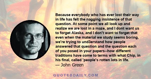 Because everybody who has ever lost their way in life has felt the nagging insistence of that question. At some point we all look up and realize we are lost in a maze, and I dont want us to forget Alaska, and I don't