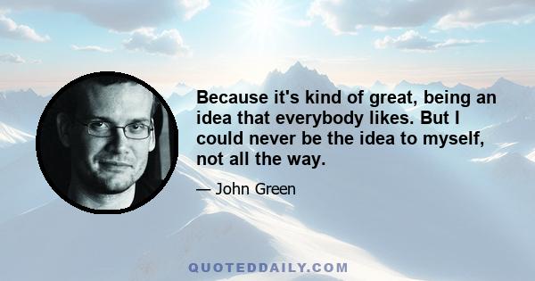 Because it's kind of great, being an idea that everybody likes. But I could never be the idea to myself, not all the way.