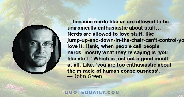 …because nerds like us are allowed to be unironically enthusiastic about stuff… Nerds are allowed to love stuff, like jump-up-and-down-in-the-chair-can’t-control-yourself love it. Hank, when people call people nerds,