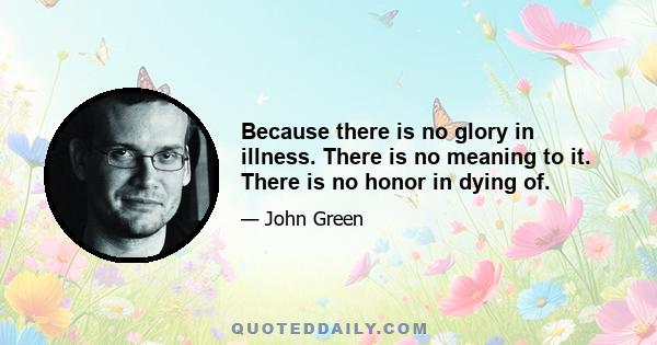 Because there is no glory in illness. There is no meaning to it. There is no honor in dying of.