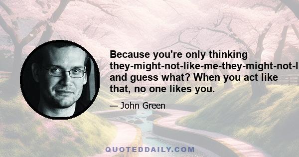 Because you're only thinking they-might-not-like-me-they-might-not-like-me, and guess what? When you act like that, no one likes you.