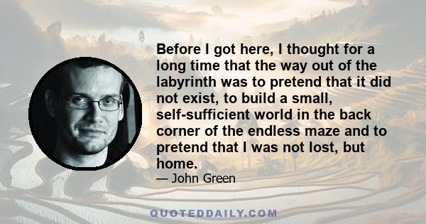 Before I got here, I thought for a long time that the way out of the labyrinth was to pretend that it did not exist, to build a small, self-sufficient world in the back corner of the endless maze and to pretend that I