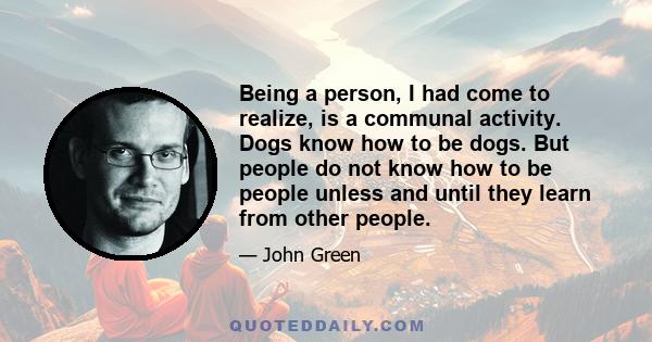 Being a person, I had come to realize, is a communal activity. Dogs know how to be dogs. But people do not know how to be people unless and until they learn from other people.