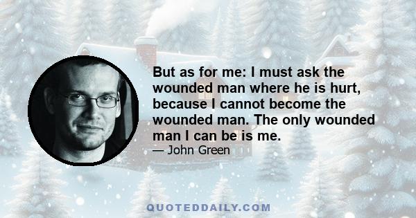 But as for me: I must ask the wounded man where he is hurt, because I cannot become the wounded man. The only wounded man I can be is me.