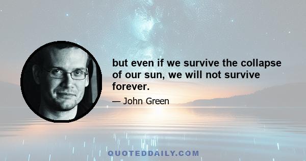 but even if we survive the collapse of our sun, we will not survive forever.