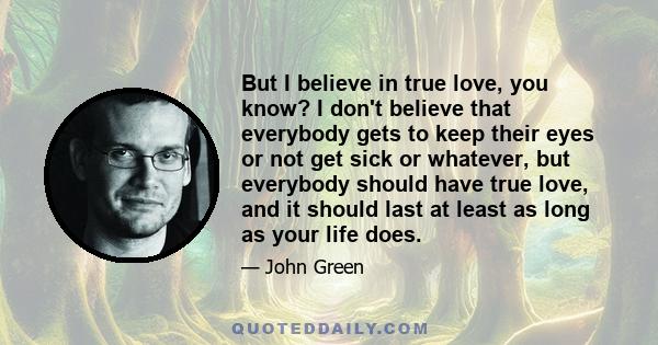 But I believe in true love, you know? I don't believe that everybody gets to keep their eyes or not get sick or whatever, but everybody should have true love, and it should last at least as long as your life does.