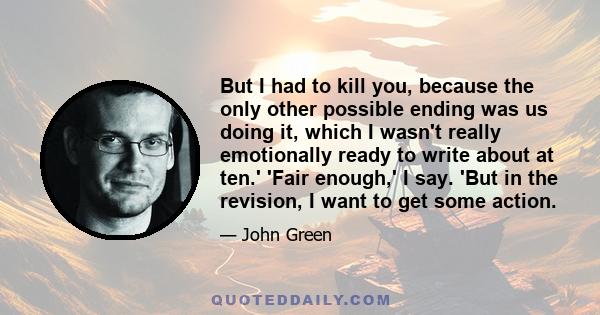 But I had to kill you, because the only other possible ending was us doing it, which I wasn't really emotionally ready to write about at ten.' 'Fair enough,' I say. 'But in the revision, I want to get some action.