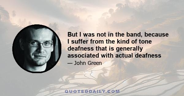 But I was not in the band, because I suffer from the kind of tone deafness that is generally associated with actual deafness