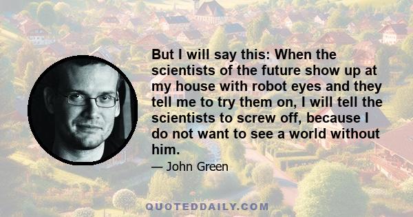 But I will say this: When the scientists of the future show up at my house with robot eyes and they tell me to try them on, I will tell the scientists to screw off, because I do not want to see a world without him.