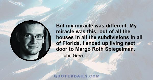 But my miracle was different. My miracle was this: out of all the houses in all the subdivisions in all of Florida, I ended up living next door to Margo Roth Spiegelman.