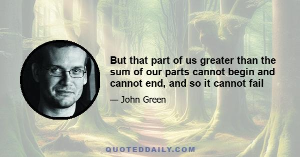 But that part of us greater than the sum of our parts cannot begin and cannot end, and so it cannot fail