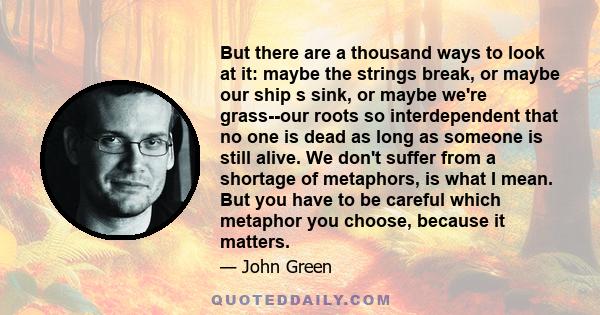 But there are a thousand ways to look at it: maybe the strings break, or maybe our ship s sink, or maybe we're grass--our roots so interdependent that no one is dead as long as someone is still alive. We don't suffer