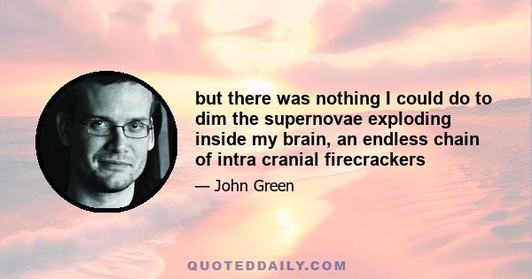 but there was nothing I could do to dim the supernovae exploding inside my brain, an endless chain of intra cranial firecrackers