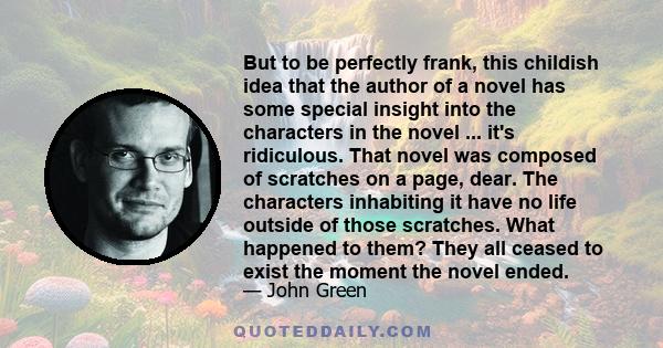 But to be perfectly frank, this childish idea that the author of a novel has some special insight into the characters in the novel ... it's ridiculous. That novel was composed of scratches on a page, dear. The