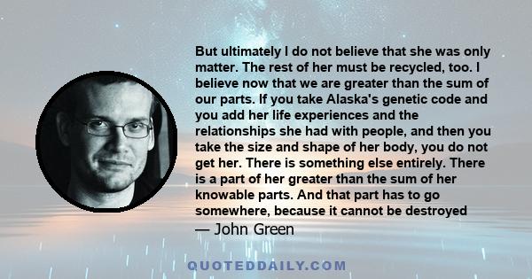 But ultimately I do not believe that she was only matter. The rest of her must be recycled, too. I believe now that we are greater than the sum of our parts. If you take Alaska's genetic code and you add her life