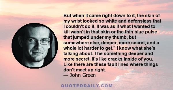 But when it came right down to it, the skin of my wrist looked so white and defensless that I couldn't do it. It was as if what I wanted to kill wasn't in that skin or the thin blue pulse that jumped under my thumb, but 