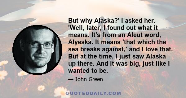 But why Alaska?' I asked her. 'Well, later, I found out what it means. It's from an Aleut word, Alyeska. It means 'that which the sea breaks against,' and I love that. But at the time, I just saw Alaska up there. And it 