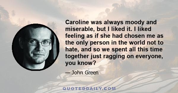 Caroline was always moody and miserable, but I liked it. I liked feeling as if she had chosen me as the only person in the world not to hate, and so we spent all this time together just ragging on everyone, you know?