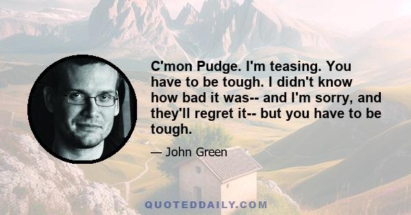C'mon Pudge. I'm teasing. You have to be tough. I didn't know how bad it was-- and I'm sorry, and they'll regret it-- but you have to be tough.