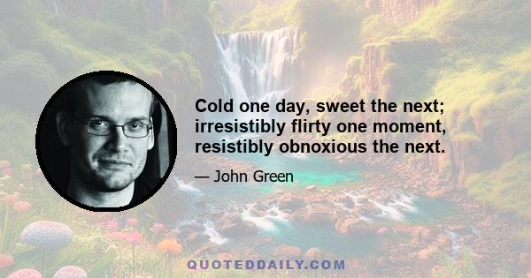 Cold one day, sweet the next; irresistibly flirty one moment, resistibly obnoxious the next.