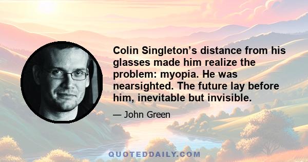 Colin Singleton’s distance from his glasses made him realize the problem: myopia. He was nearsighted. The future lay before him, inevitable but invisible.