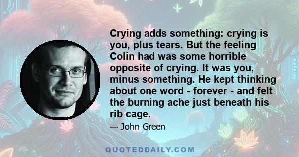 Crying adds something: crying is you, plus tears. But the feeling Colin had was some horrible opposite of crying. It was you, minus something. He kept thinking about one word - forever - and felt the burning ache just