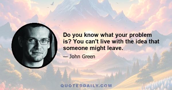 Do you know what your problem is? You can't live with the idea that someone might leave.