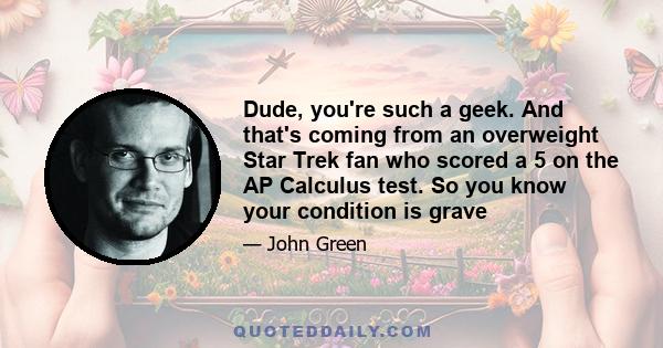 Dude, you're such a geek. And that's coming from an overweight Star Trek fan who scored a 5 on the AP Calculus test. So you know your condition is grave