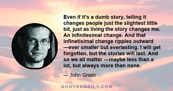 Even if it’s a dumb story, telling it changes people just the slightest little bit, just as living the story changes me. An infinitesimal change. And that infinetisimal change ripples outward —ever smaller but