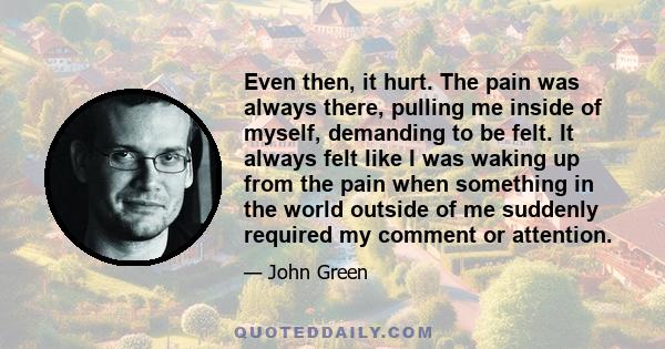 Even then, it hurt. The pain was always there, pulling me inside of myself, demanding to be felt. It always felt like I was waking up from the pain when something in the world outside of me suddenly required my comment