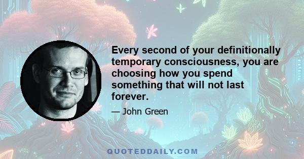 Every second of your definitionally temporary consciousness, you are choosing how you spend something that will not last forever.