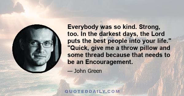 Everybody was so kind. Strong, too. In the darkest days, the Lord puts the best people into your life. Quick, give me a throw pillow and some thread because that needs to be an Encouragement.